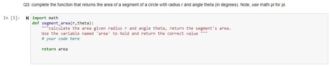 Q3: complete the function that returns the area of a segment of a circle with radius r and angle theta (in degrees). Note, use math.pi for pi.
In [5]: import math
def segment_area(r, theta):
""calculate the area given radius r and angle theta, return the segment's area.
Use the variable named 'area' to hold and return the correct value """
# your code here
return area
