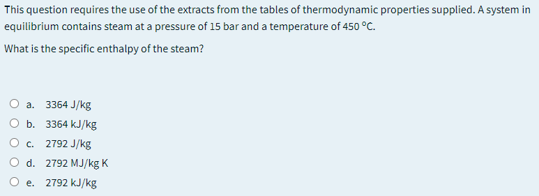 This question requires the use of the extracts from the tables of thermodynamic properties supplied. A system in
equilibrium contains steam at a pressure of 15 bar and a temperature of 450 °C.
What is the specific enthalpy of the steam?
3364 J/kg
a.
b. 3364 kJ/kg
c. 2792 J/kg
O d. 2792 MJ/kg K
O e. 2792 kJ/kg
