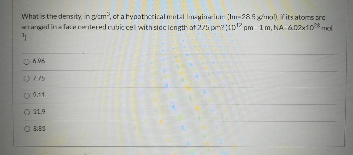 What is the density, in g/cm°, of a hypothetical metal Imaginarium (Im-28.5 g/mol), if its atoms are
arranged in a face centered cubic cell with side length of 275 pm? (1012 pm= 1 m, NA=6.02x1023 mol
1)
O 6.96
07.75
0 9.11
O 11.9
O 8.83
