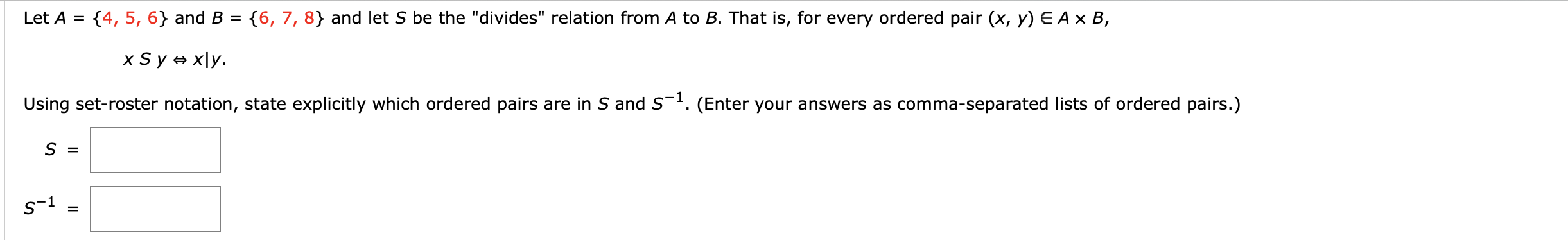 Let A = {4, 5, 6} and B
{6, 7, 8} and let S be the "divides" relation from A to B. That is, for every ordered pair (x, y) E A × B,
XS y = x\y.
Using set-roster notation, state explicitly which ordered pairs are in S and S¯4. (Enter your answers as comma-separated lists of ordered pairs.)
S =
s-1
