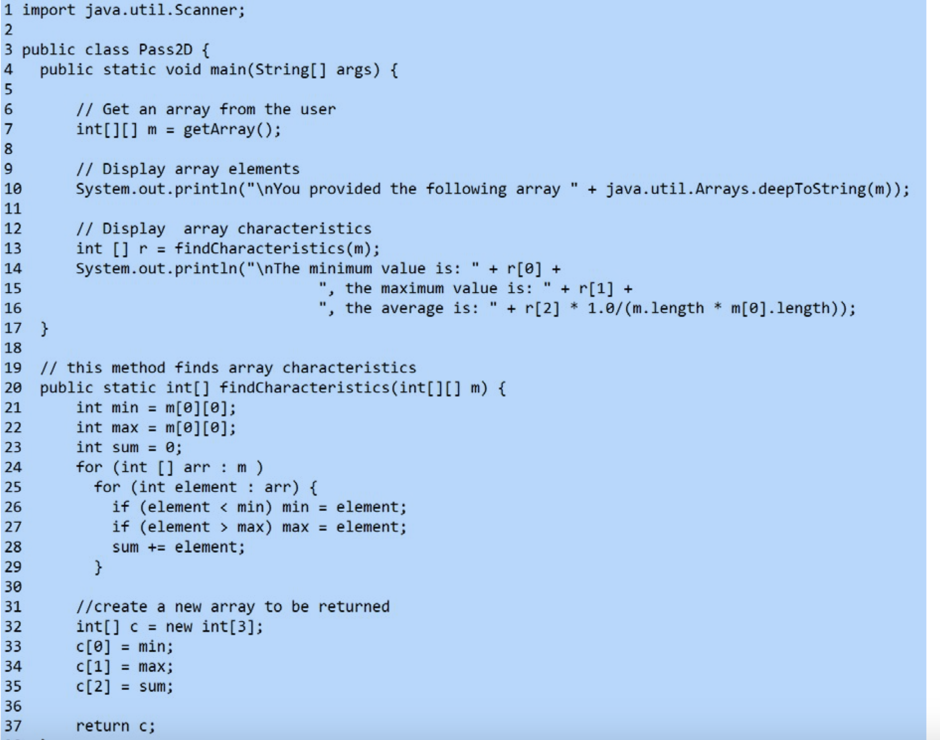 1 import java.util.Scanner;
2
3 public class Pass2D {
public static void main(String[] args) {
4
// Get an array from the user
int[][] m = getArray();
6
%3D
// Display array elements
System.out.println("\nYou provided the following array " + java.util.Arrays.deepToString(m));
%3D
10
11
// Display array characteristics
int [] r = findCharacteristics (m);
System.out.println("\nThe minimum value is:
12
13
14
+ r[0] +
", the maximum value is:
the average is:
+ r[1] +
+ r[2] * 1.0/ (m.length
%3D
15
m[0].length));
%3D
16
17 }
18
19 // this method finds array characteristics
20 public static int[] findCharacteristics(int[][] m) {
21
int min
m[0][0];
%3D
int max = m[0][0];
int sum = 0;
22
%3D
23
for (int [] arr m)
for (int element : arr) {
if (element < min) min = element;
if (element > max) max = element;
sum += element;
24
25
26
27
28
29
30
//create a new array to be returned
int[] c = new int[3];
c[0] = min;
c[1] = max;
C[2] = sum;
31
32
33
34
35
36
37
return c;
