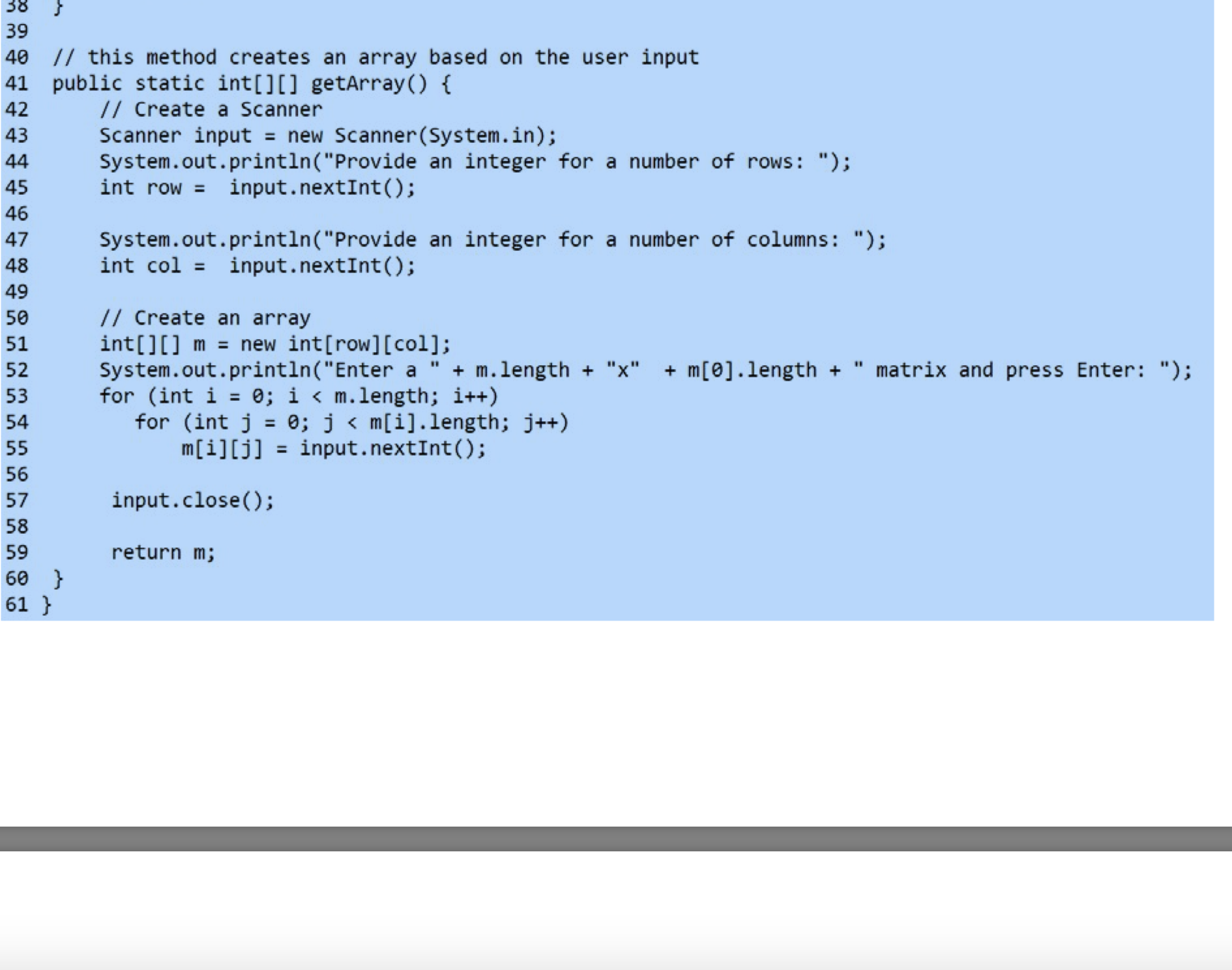 38
39
40 // this method creates an array based on the user input
41 public static int[][] getArray() {
// Create a Scanner
Scanner input = new Scanner(System.in);
System.out.println("Provide an integer for a number of rows: ");
int row = input.nextInt();
42
43
44
45
46
System.out.println("Provide an integer for a number of columns: ");
int col = input.nextInt();
47
48
49
// Create an array
int[][] m = new int[row][col];
System.out.println("Enter a
for (int i = 0; i < m.length; i++)
for (int j = 0; j < m[i].length; j++)
50
51
%3D
matrix and press Enter: ");
%3D
52
+ m.length + "x"
+ m[0].length +
53
54
%3D
55
m[i][j] = input.nextInt();
%3D
56
57
input.close();
58
59
return m;
60 }
61 }
