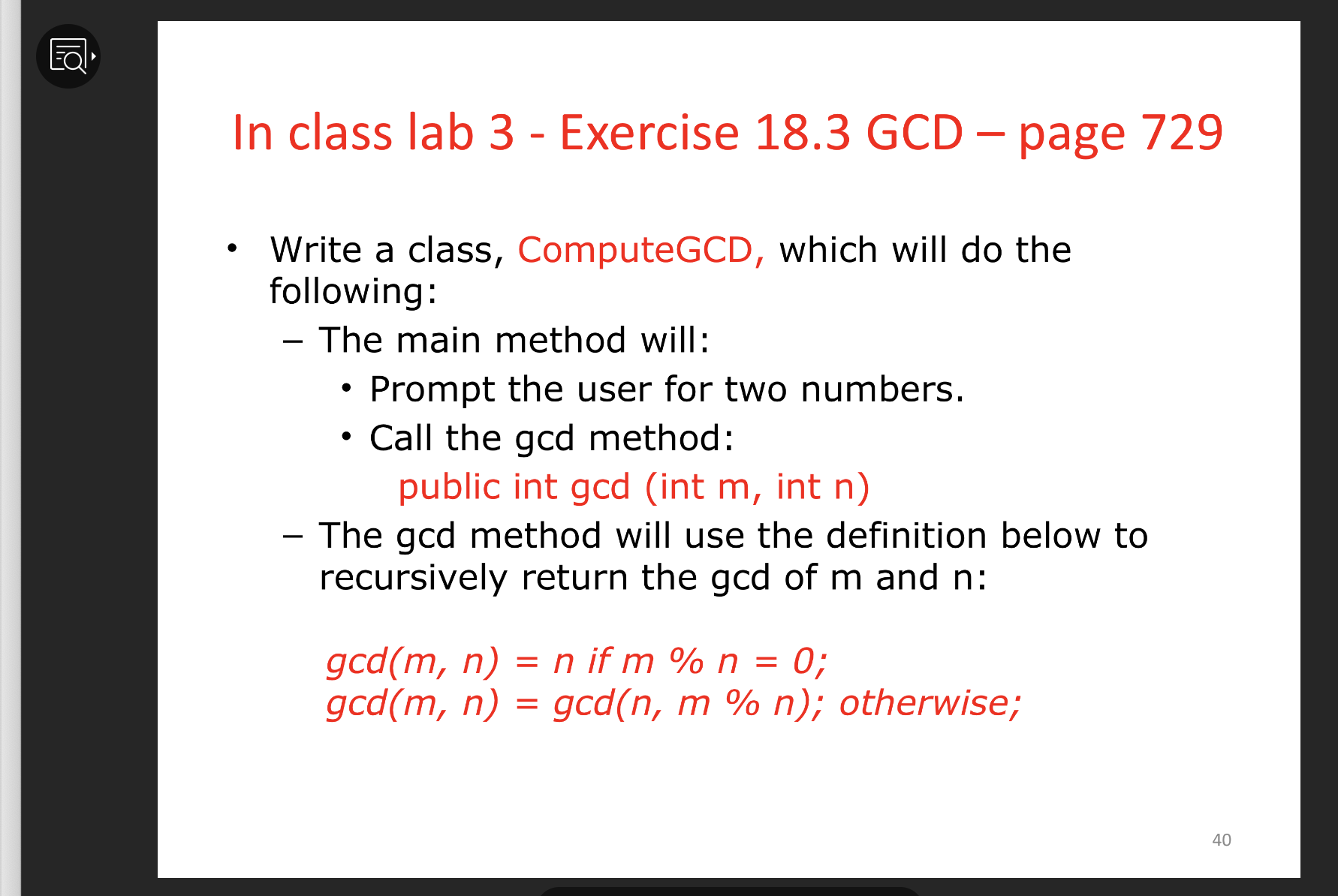 In class lab 3 - Exercise 18.3 GCD – page 729
Write a class, ComputeGCD, which will do the
following:
The main method will:
Prompt the user for two numbers.
• Call the gcd method:
public int gcd (int m, int n)
- The gcd method will use the definition below to
recursively return the gcd of m and n:
gcd(m, n) = n if m % n =
gcd(m, n) = gcd(n, m % n); otherwise;
0;
40
