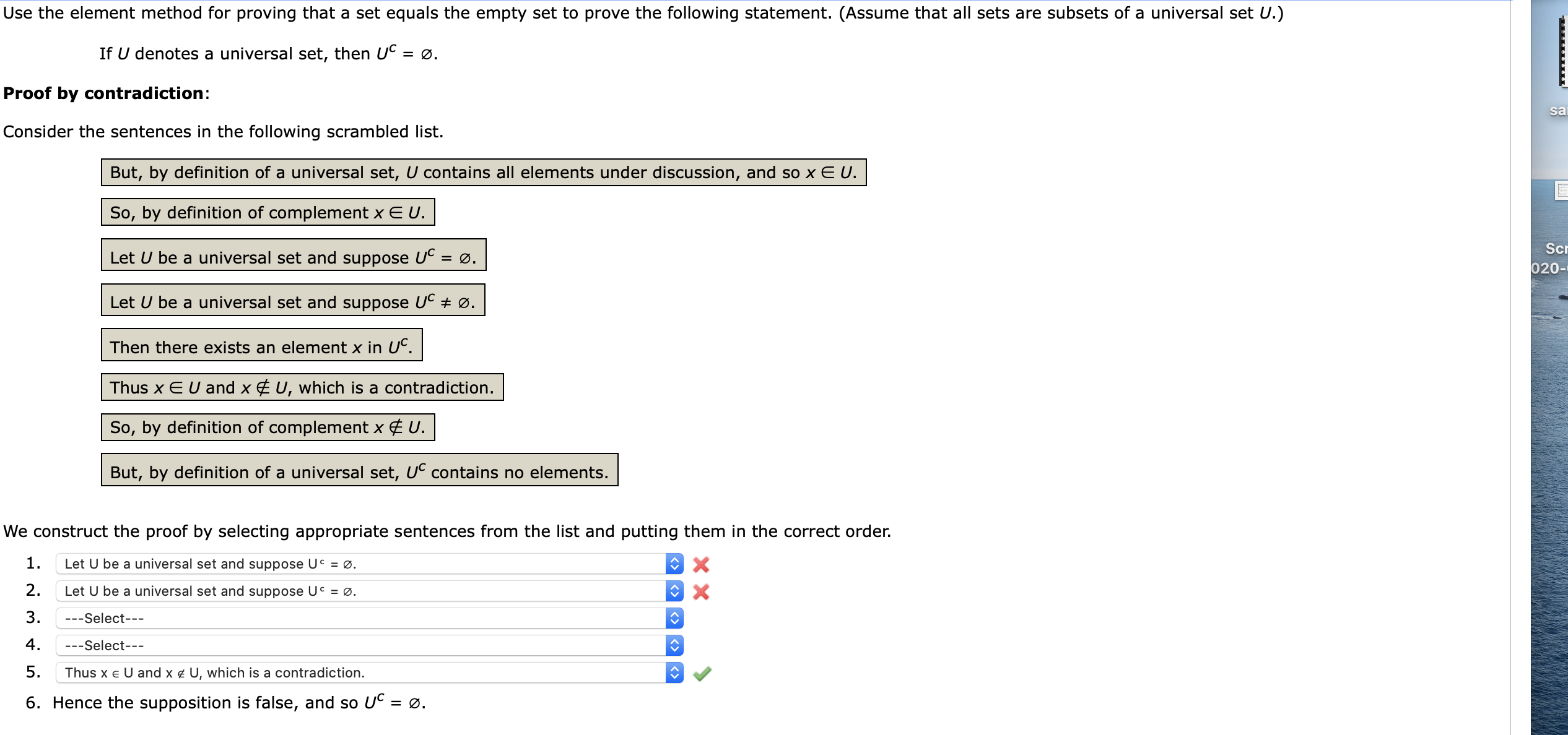 Use the element method for proving that a set equals the empty set to prove the following statement. (Assume that all sets are subsets of a universal set U.)
If U denotes a universal set, then UC = ø.
Proof by contradiction:
Consider the sentences in the following scrambled list.
But, by definition of a universal set, U contains all elements under discussion, and so x E U.
So, by definition of complement x E U.
Let U be a universal set and suppose Uº
= Ø.
Let U be a universal set and suppose UC ± Ø.
Then there exists an element x in UC.
Thus x EU and x € U, which is a contradiction.
So, by definition of complement x ¢ U.
But, by definition of a universal set, UC contains no elements.
We construct the proof by selecting appropriate sentences from the list and putting them in the correct order.
1.
Let U be a universal set and suppose UC = Ø.
2.
Let U be a universal set and suppose UC = Ø.
3.
---Select---
4.
---Select---
5.
Thus x e U and x ¢ U, which is a contradiction.
6. Hence the supposition is false, and so UC = ø.
