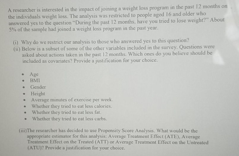 A researcher is interested in the impact of joining a weight loss program in the past 12 months on
the individuals weight loss. The analysis was restricted to people aged 16 and older who
answered yes to the question "During the past 12 months, have you tried to lose weight?" About
5% of the sample had joined a weight loss program in the past year.
(i) Why do we restrict our analysis to those who answered yes to this question?
(ii) Below is a subset of some of the other variables included in the survey. Questions were
asked about actions taken in the past 12 months. Which ones do you believe should be
included as covariates? Provide a justification for your choice.
• Age
BMI
Gender
Height
Average minutes of exercise per week.
Whether they tried to eat less calories.
Whether they tried to eat less fat.
Whether they tried to eat less carbs.
(iii)The researcher has decided to use Propensity Score Analysis. What would be the
appropriate estimator for this analysis: Average Treatment Effect (ATE), Average
Treatment Effect on the Treated (ATT) or Average Treatment Effect on the Untreated
(ATU)? Provide a justification for your choice.
