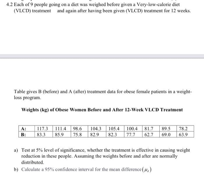 4.2 Each of 9 people going on a diet was weighed before given a Very-low-calorie diet
(VLCD) treatment and again after having been given (VLCD) treatment for 12 weeks.
Table gives B (before) and A (after) treatment data for obese female patients in a weight-
loss program.
Weights (kg) of Obese Women Before and After 12-Week VLCD Treatment
105.4 100.4 81.7
77.7
| A:
117.3 111.4
98.6
104.3
89.5
78.2
B:
83.3
85.9
75.8
82.9
82.3
62.7
69.0
63.9
a) Test at 5% level of significance, whether the treatment is effective in causing weight
reduction in these people. Assuming the weights before and after are normally
distributed.
b) Calculate a 95% confidence interval for the mean difference (u,)
