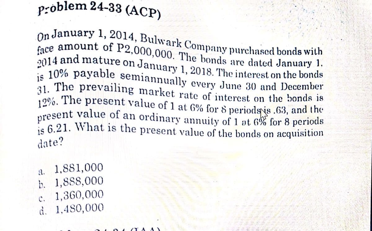 problem 24-33 (ACP)
present value of an ordinary annuity of 1 at 6% for 8 periods
On January l1, 2014, Bulwark Company purchased bonds with
31. The prevailing market rate of intercst on the bonds is
is 10% payable semiannually every June 30 and December
2014 and mature on January 1, 2018. The interest on the bonds
face amount of P2,000,000. The bonds are dated January 1.
re amount of P2,000,000. The bonds are dated January !.
2014 and mature on January 1, 2018. The interest on the bonds
is 10% payable semiannually every June 30 and December
21 The prevailing market rate of interest on the bonds 1s
12%. The present value of 1 at 6% for 8 periods is .63, and the
present value of an ordinary annuity of 1 at 6% for 8 periods
is 6.21. What is the present value of the bonds on acquisition
date?
a. 1,881,000
b. 1,888,000
c. 1,360,000
d. 1,480,000
