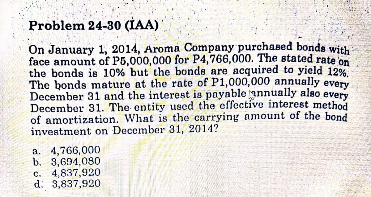 Problem 24-30 (IAA)
On January 1, 2014, Aroma Company purchased bonds with
face amount of P5,000,000 for P4,766,000. The stated rate on
the bonds is 10% but the bonds are acquired to yield 12%
The bonds mature at the rate of P1,000,000 annually every
December 31 and the interest is payable annually also
December 31. The entity used the effective interest method
of amortization. What is the carrying amount of the bond
investment on December 31, 2014?
every
a. 4,766,000
b. 3,694,080
c. 4,837,920
d: 3,837,920
C.
