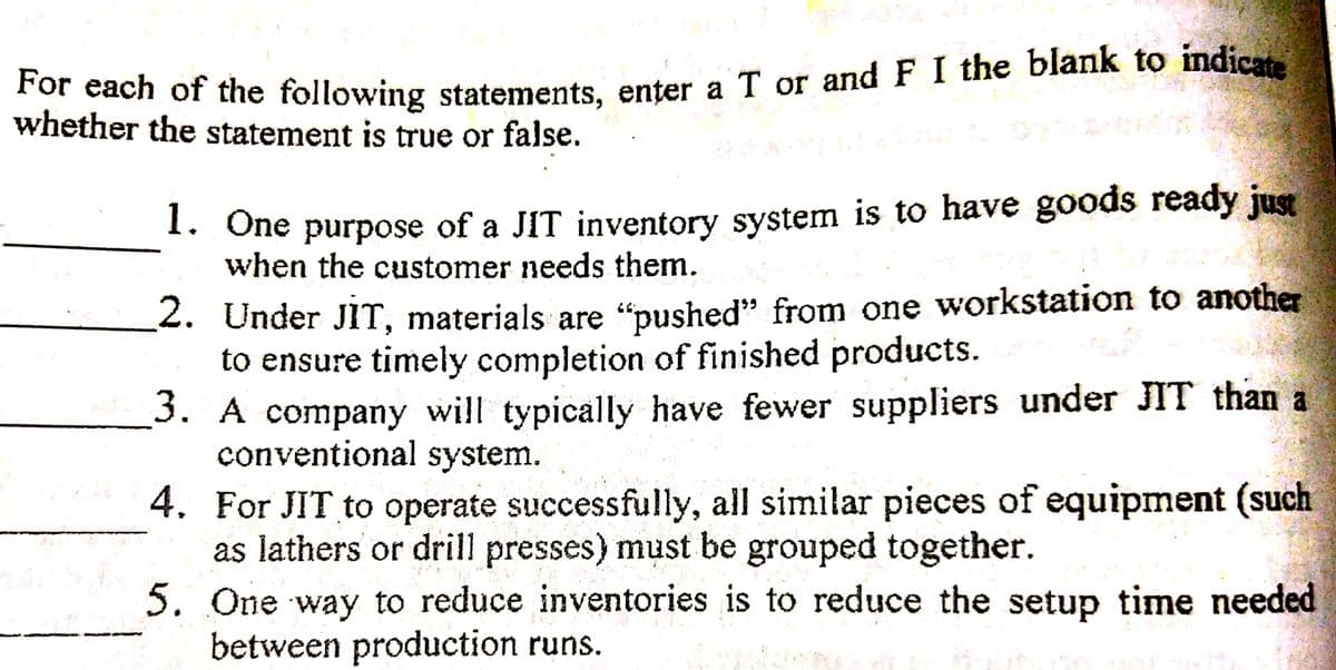 For each of the following statements, enter a T or and F I the blank to indicate
ach of the following statements, enter a T or and F I the blank to indicar
whether the statement is true or false.
1. One purpose of a JIT inventory system is to have goods ready just
when the customer needs them.
2. Under JIT, materials are “pushed" from one workstation to another
to ensure timely completion of finished products.
3. A company will typically have fewer suppliers under JIT than a
conventional system.
4. For JIT to operate successfully, all similar pieces of equipment (such
as lathers or drill presses) must be grouped together.
5. One way to reduce inventories is to reduce the setup time needed
between production runs.
