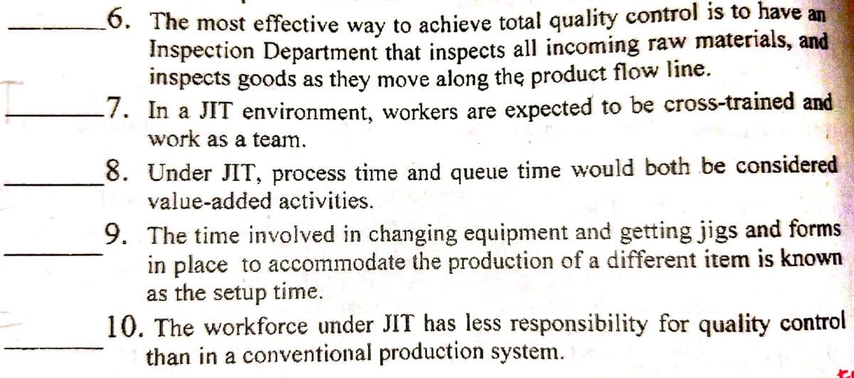 O. The most effective way to achieve total quality control is to have an
Inspection Department that inspects all incoming raw materials, and
inspects goods as they move along the product flow line.
7. In a JIT environment, workers are expected to be cross-trained and
work as a team.
8. Under JIT, process time and queue time would both be considered
value-added activities.
9. The time involved in changing equipment and getting jigs and forms
in place to accommodate the production of a different item is known
as the setup time.
10. The workforce under JIT has less responsibility for quality control
than in a conventional production system.
