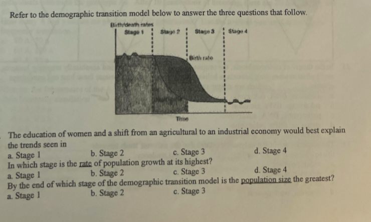 Refer to the demographic transition model below to answer the three questions that follow.
Birth/death rates
Stage 1
Stage 2
Stage 3
Staged
Birth rate
Time
The education of women and a shift from an agricultural to an industrial economy would best explain
the trends seen in
a. Stage 1
b. Stage 2
c. Stage 3
d. Stage 4
In which stage is the rate of population growth at its highest?
a. Stage 1
b. Stage 2
c. Stage 3
d. Stage 4
By the end of which stage of the demographic
b. Stage 2
transition model is the population size the greatest?
c. Stage 3
a. Stage 1