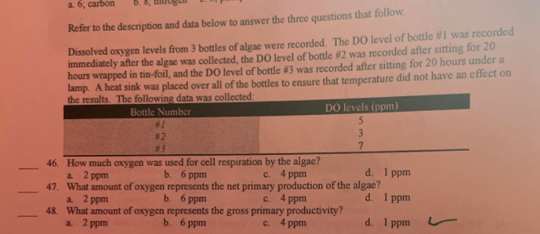 a. 6; carbon
D. 8,
Refer to the description and data below to answer the three questions that follow.
Dissolved oxygen levels from 3 bottles of algae were recorded. The DO level of bottle #1 was recorded
immediately after the algae was collected, the DO level of bottle #2 was recorded after sitting for 20
hours wrapped in tin-foil, and the DO level of bottle # 3 was recorded after sitting for 20 hours under a
lamp. A heat sink was placed over all of the bottles to ensure that temperature did not have an effect on
the results. The following data was collected:
Bottle Number
DO levels (ppm)
5
#1
3
#2
#3
7
46. How much oxygen was used for cell respiration by the algae?
a. 2 ppm
b. 6 ppm
c. 4 ppm
d. 1 ppm
47. What amount of oxygen represents the net primary production of the algae?
a. 2 ppm
b. 6 ppm
c. 4 ppm
d. 1 ppm
48. What amount of oxygen represents the gross primary productivity?
a. 2 ppm
b. 6 ppm
c. 4 ppm
d. 1 ppm