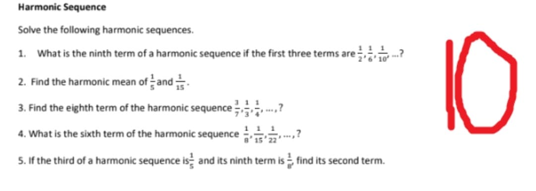 Harmonic Sequence
Solve the following harmonic sequences.
10
1. What is the ninth term of a harmonic sequence if the first three terms are
2. Find the harmonic mean of and.
3. Find the eighth term of the harmonic sequence .?
311
11 1
4. What is the sixth term of the harmonic sequence
8' 15
22
5. If the third of a harmonic sequence is and its ninth term is find its second term.
