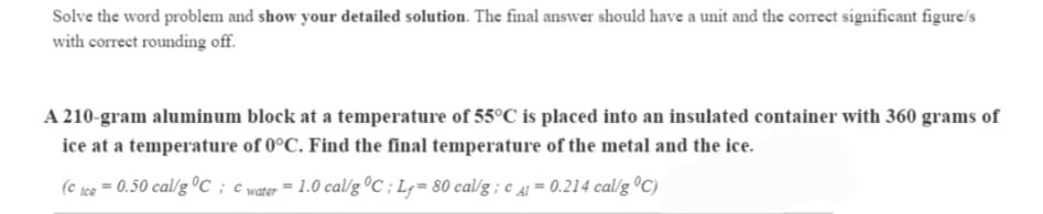 Solve the word problem and show your detailed solution. The final answer should have a unit and the correct significant figure/s
with correct rounding off.
A 210-gram aluminum block at a temperature of 55°C is placed into an insulated container with 360 grams of
ice at a temperature of 0°C. Find the final temperature of the metal and the ice.
(c ice
0.50 cal/g ºC
= 1.0 cal/g °C ; L= 80 cal/g ; c 41 = 0.214 cal/g ºC)
water
