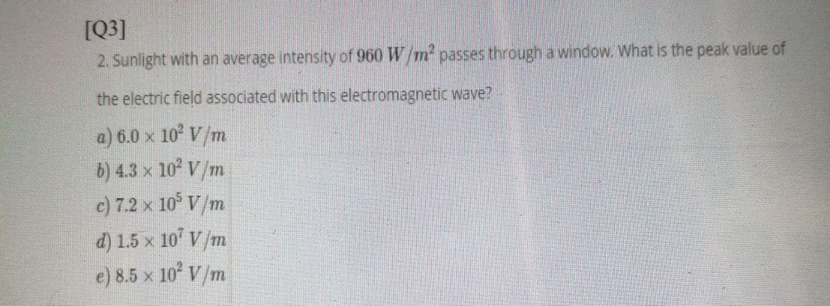 [Q3]
2. Sunlight with an average intensity of 960 W/m passes through a window. What is the peak value of
the electric field associated with this electromagnetic wave?
a) 6.0 x 10 V/m
b) 4.3 x 10 V/m
c) 7.2 x 10° V/m
d) 1.5 x 10' V/m
e) 8.5 x 10 V/m
