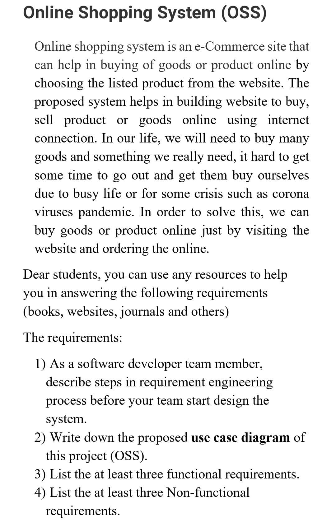 Online Shopping System (OSS)
Online shopping system is an e-Commerce site that
can help in buying of goods or product online by
choosing the listed product from the website. The
proposed system helps in building website to buy,
sell product or goods online using internet
connection. In our life, we will need to buy many
goods and something we really need, it hard to get
some time to go out and get them buy ourselves
due to busy life or for some crisis such as corona
viruses pandemic. In order to solve this, we can
buy goods or product online just by visiting the
website and ordering the online.
Dear students, you can use any resources to help
you in answering the following requirements
(books, websites, journals and others)
The requirements:
1) As a software developer team member,
describe steps in requirement engineering
process before your team start design the
system.
2) Write down the proposed use case diagram of
this project (OSS).
3) List the at least three functional requirements.
4) List the at least three Non-functional
requirements.
