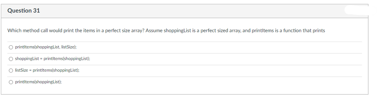 Question 31
Which method call would print the items in a perfect size array? Assume shoppingList is a perfect sized array, and printltems is a function that prints
O printltems(shoppingList, listSize);
O shoppingList = printltems(shoppingList);
O listSize = printltems(shoppingList);
O printltems(shoppingList);
