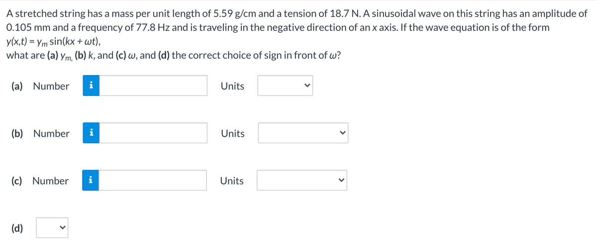 A stretched string has a mass per unit length of 5.59 g/cm and a tension of 18.7 N. A sinusoidal wave on this string has an amplitude of
0.105 mm and a frequency of 77.8 Hz and is traveling in the negative direction of an x axis. If the wave equation is of the form
y(x,t) = Ym sin(kx + wt),
what are (a) ym, (b) k, and (c) w, and (d) the correct choice of sign in front of w?
(a)
Number
Units
(b)
Number
Units
(c)
Number
i
Units
(d)
>
>
>
