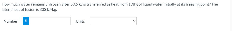 How much water remains unfrozen after 50.5 kJ is transferred as heat from 198 g of liquid water initially at its freezing point? The
latent heat of fusion is 333 kJ/kg.
Number
i
Units
