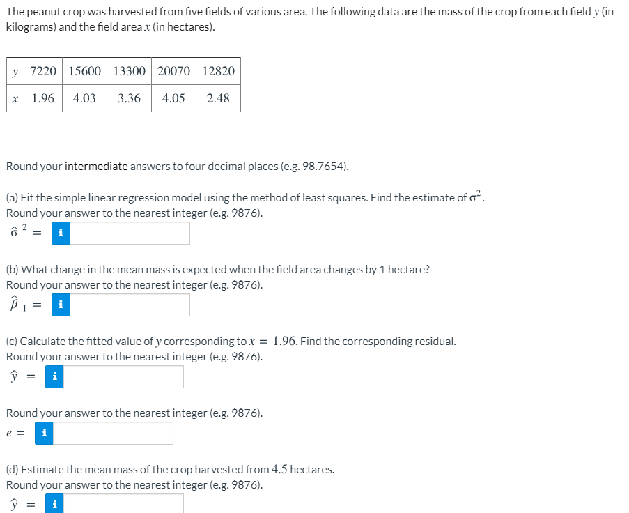 The peanut crop was harvested from five fields of various area. The following data are the mass of the crop from each field y (in
kilograms) and the field area x (in hectares).
y 7220 15600 13300 20070 12820
1.96
4.03
3.36
4.05
2.48
Round your intermediate answers to four decimal places (e.g. 98.7654).
(a) Fit the simple linear regression model using the method of least squares. Find the estimate of o?.
Round your answer to the nearest integer (e.g. 9876).
(b) What change in the mean mass is expected when the field area changes by 1 hectare?
Round your answer to the nearest integer (e.g. 9876).
B1 = i
%3D
(c) Calculate the fitted value of y corresponding to x :
= 1.96. Find the corresponding residual.
Round your answer to the nearest integer (e.g. 9876).
Round your answer to the nearest integer (e.g. 9876).
e =
i
(d) Estimate the mean mass of the crop harvested from 4.5 hectares.
Round your answer to the nearest integer (e.g. 9876).
i
