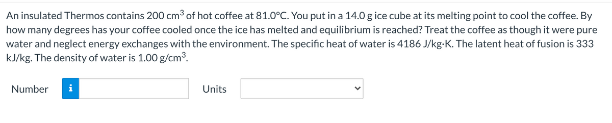 An insulated Thermos contains 200 cm3 of hot coffee at 81.0°C. You put in a 14.0 g ice cube at its melting point to cool the coffee. By
how many degrees has your coffee cooled once the ice has melted and equilibrium is reached? Treat the coffee as though it were pure
water and neglect energy exchanges with the environment. The specific heat of water is 4186 J/kg-K. The latent heat of fusion is 333
kJ/kg. The density of water is 1.00 g/cm3.
Number
Units
