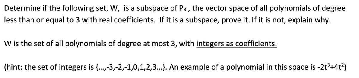 Determine if the following set, W, is a subspace of P3, the vector space of all polynomials of degree
less than or equal to 3 with real coefficients. If it is a subspace, prove it. If it is not, explain why.
W is the set of all polynomials of degree at most 3, with integers as coefficients.
(hint: the set of integers is {...,-3,-2,-1,0,1,2,3...}. An example of a polynomial in this space is -2t³+4t²)