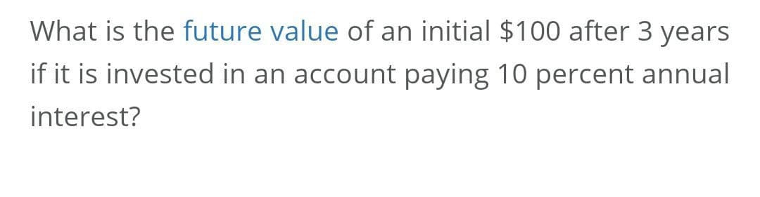 What is the future value of an initial $100 after 3 years
if it is invested in an account paying 10 percent annual
interest?
