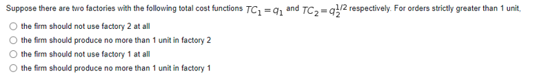 Suppose there are two factories with the following total cost functions TC1 =q1 and TC,= q!/2 respectively. For orders strictly greater than 1 unit,
the firm should not use factory 2 at all
the firm should produce no more than 1 unit in factory 2
the firm should not use factory 1 at all
the firm should produce no more than 1 unit in factory 1
