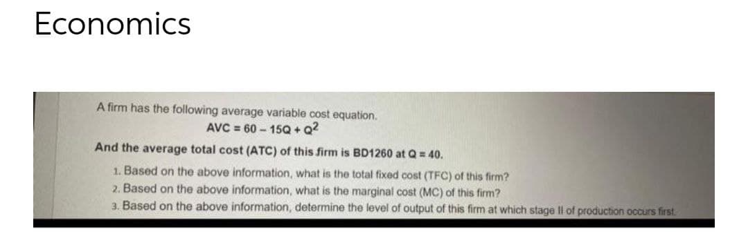 Economics
A firm has the following average variable cost equation.
AVC = 60 – 15Q + Q?
And the average total cost (ATC) of this firm is BD1260 at Q = 40.
1. Based on the above information, what is the total fixed cost (TFC) of this firm?
2. Based on the above information, what is the marginal cost (MC) of this firm?
3. Based on the above information, determine the level of output of this firm at which stage II of production occurs first.
