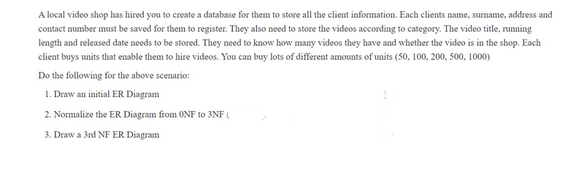 A local video shop has hired you to create a database for them to store all the client information. Each clients name, surname, address and
contact number must be saved for them to register. They also need to store the videos according to category. The video title, running
length and released date needs to be stored. They need to know how many videos they have and whether the video is in the shop. Each
client buys units that enable them to hire videos. You can buy lots of different amounts of units (50, 100, 200, 500, 1000)
Do the following for the above scenario:
1. Draw an initial ER Diagram
2. Normalize the ER Diagram from ONF to 3NF (
3. Draw a 3rd NF ER Diagram