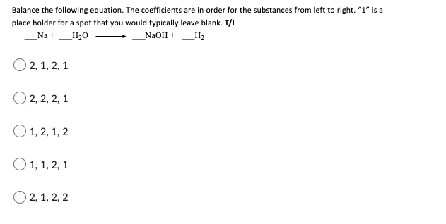 Balance the following equation. The coefficients are in order for the substances from left to right. "1" is a
place holder for a spot that you would typically leave blank. T/I
Na +
H₂O
NaOH +
H₂
O 2, 1, 2, 1
2, 2, 2, 1
1, 2, 1, 2
O 1, 1, 2, 1
O2, 1, 2, 2