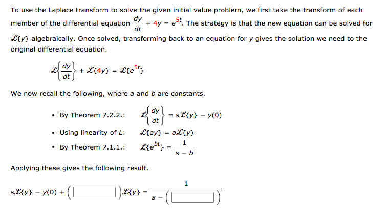 To use the Laplace transform to solve the given initial value problem, we first take the transform of each
member of the differential equation
dy
- + 4y = e. The strategy is that the new equation can be solved for
dt
L{y} algebraically. Once solved, transforming back to an equation for y gives the solution we need to the
original differential equation.
dy
+ L{4y} = L{eSt
dt
We now recall the following, where a and b are constants.
dy
• By Theorem 7.2.2.:
SL{y} – y(0)
dt
• Using linearity of L:
L{ay} = aL{y}
1.
• By Theorem 7.1.1.:
S- b
Applying these gives the following result.
SLy} - y(0) +
Liy}
S -
