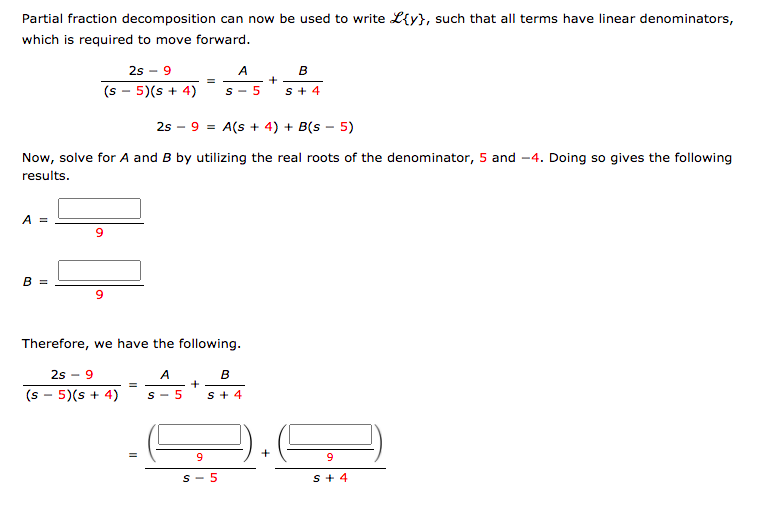 Partial fraction decomposition can now be used to write L{y}, such that all terms have linear denominators,
which is required to move forward.
2s - 9
A
(s - 5)(s + 4)
S - 5
s+ 4
2s – 9 = A(s + 4) + B(s – 5)
Now, solve for A and B by utilizing the real roots of the denominator, 5 and -4. Doing so gives the following
results.
A =
В 3
Therefore, we have the following.
2s - 9
A
B
(s - 5)(s + 4)
S - 5
s + 4
9
S- 5
s+ 4
