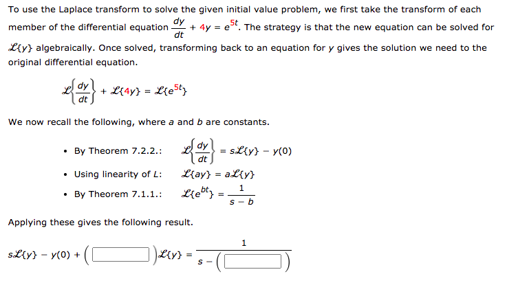 To use the Laplace transform to solve the given initial value problem, we first take the transform of each
dy
dt
+ 4y = e". The strategy is that the new equation can be solved for
member of the differential equation
Liy} algebraically. Once solved, transforming back to an equation for y gives the solution we need to the
original differential equation.
dy
+ L{4y} =
dt
We now recall the following, where a and b are constants.
{ -
dy
• By Theorem 7.2.2.:
= sL{y} - y(0)
dt
• Using linearity of L:
• By Theorem 7.1.1.:
L{ay} = aL{y}
1
Lie"} =
S - b
Applying these gives the following result.
1
SL{y} - y(0) +
S -
