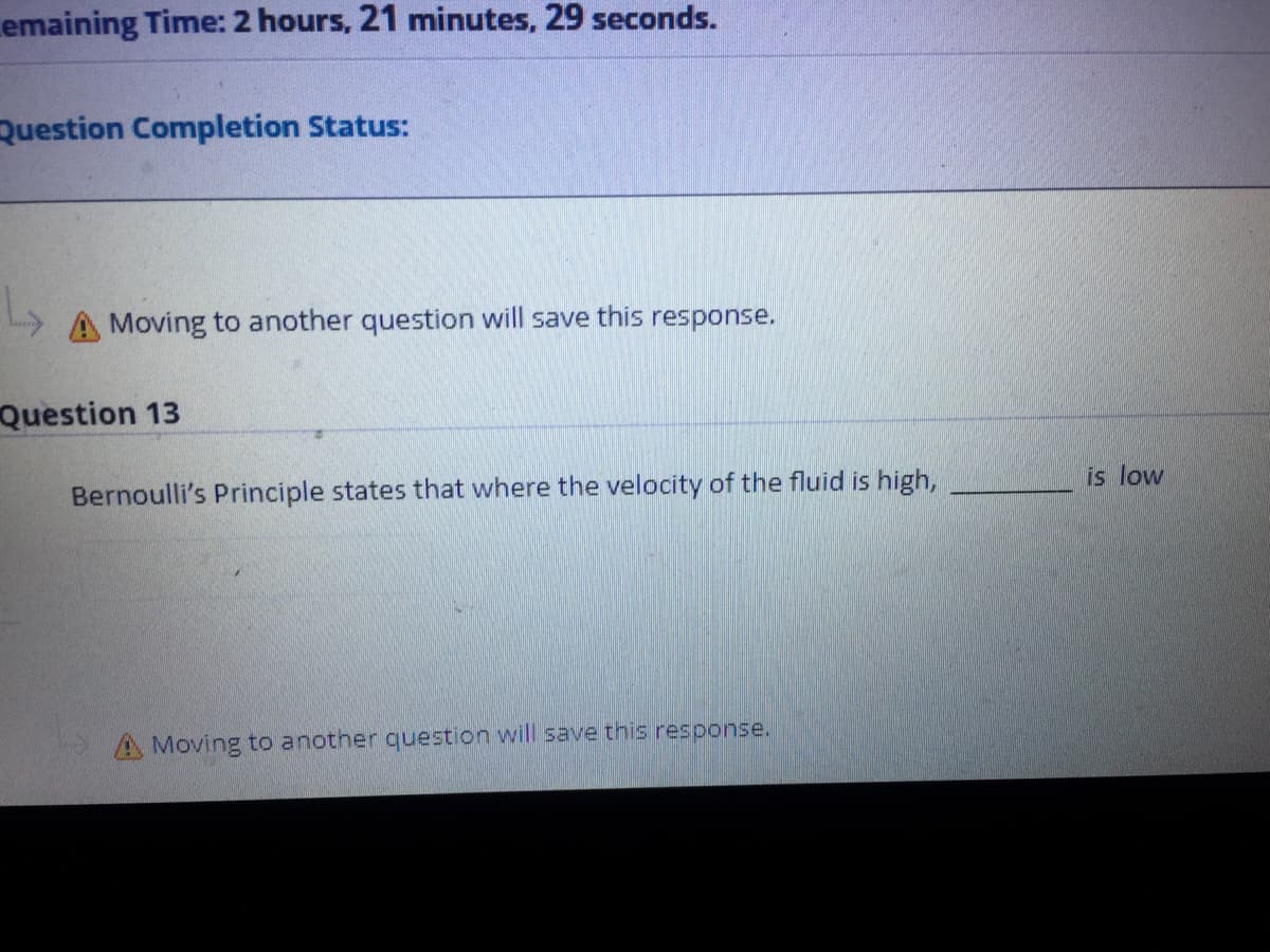 emaining Time: 2 hours, 21 minutes, 29 seconds.
Question Completion Status:
A Moving to another question will save this response.
Question 13
Bernoulli's Principle states that where the velocity of the fluid is high,
is low
A Moving to anotner question will save this response.

