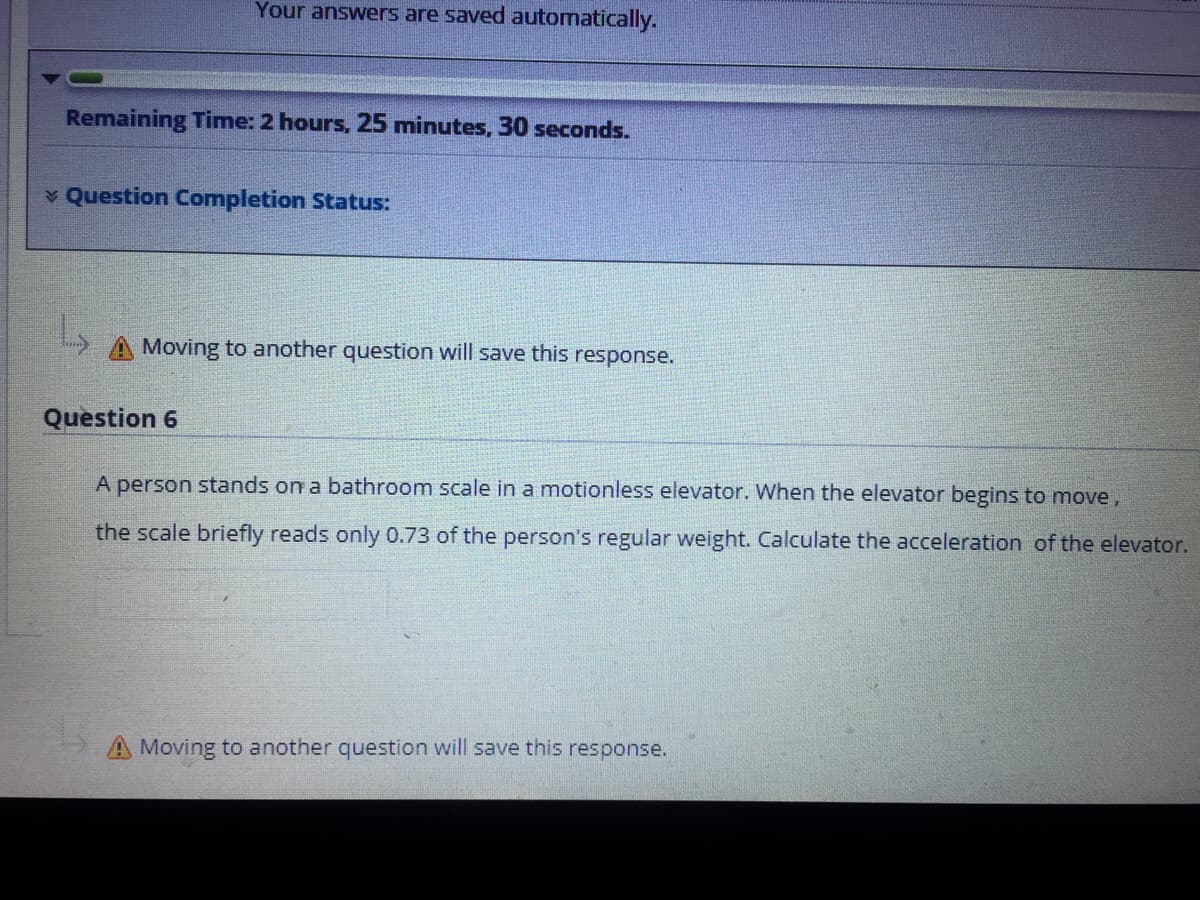 Your answers are saved automatically.
Remaining Time: 2 hours, 25 minutes, 30 seconds.
v Question Completion Status:
Moving to another question will save this response.
Question 6
A person stands on a bathroom scale in a motionless elevator. When the elevator begins to move,
the scale briefly reads only 0.73 of the person's regular weight. Calculate the acceleration of the elevator.
A Moving to another question will save this response.
