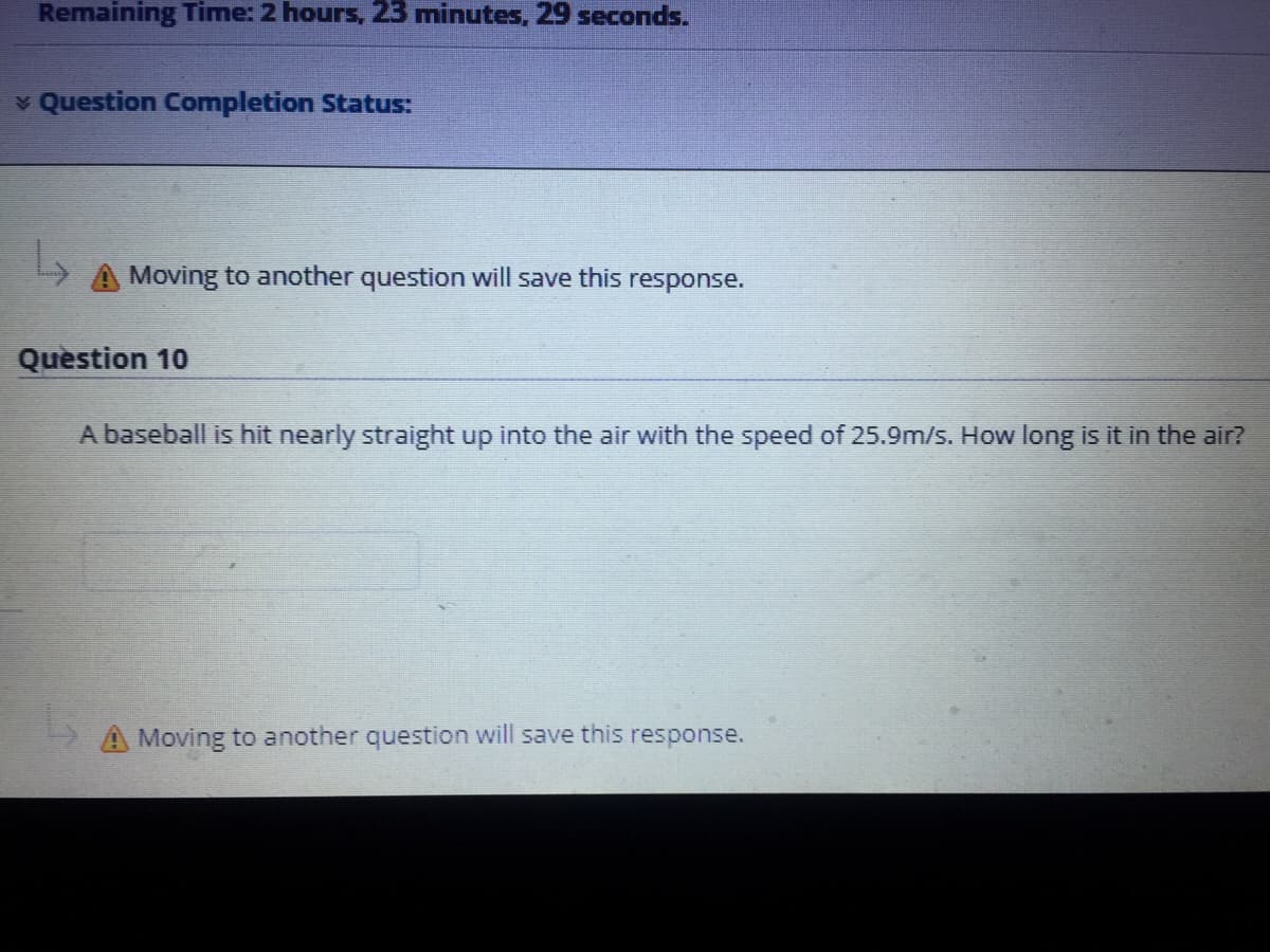 Remaining Time: 2 hours, 23 minutes, 29 seconds.
v Question Completion Status:
A Moving to another question will save this response.
Question 10
A baseball is hit nearly straight up into the air with the speed of 25.9m/s. How long is it in the air?
A Moving to another question will save this response.
