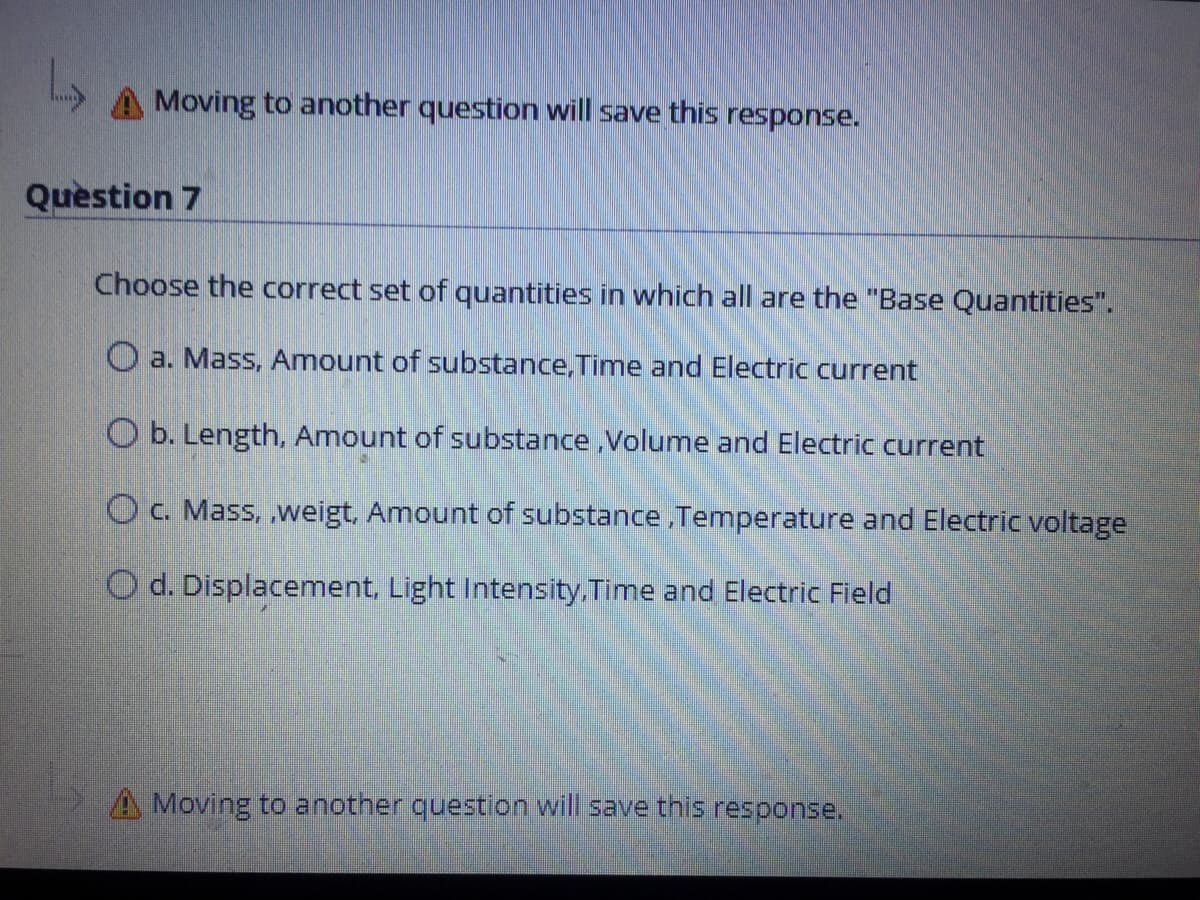Moving to another question will save this response.
Quèstion 7
Choose the correct set of quantities in which all are the "Base Quantities".
O a. Mass, Amount of substance,Time and Electric current
O b. Length, Amount of substance ,Volume and Electric current
O c. Mass, ,weigt, Amount of substance,Temperature and Electric voltage
O d. Displacement, Light Intensity. Time and Electric Field
A Moving to another question will save this response.
