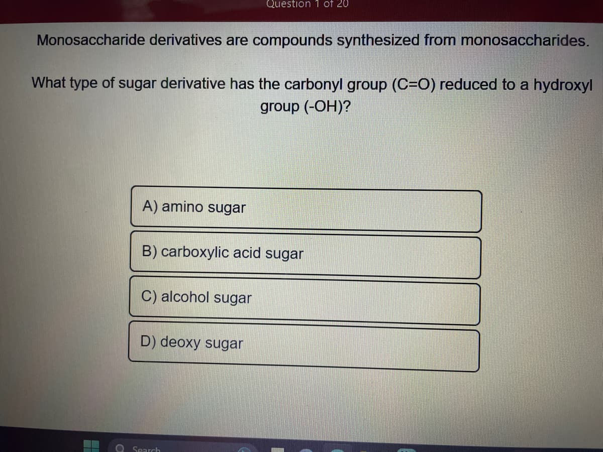 Monosaccharide derivatives are compounds synthesized from monosaccharides.
What type of sugar derivative has the carbonyl group (C=O) reduced to a hydroxyl
group (-OH)?
A) amino sugar
B) carboxylic acid sugar
C) alcohol sugar
Question 1 of 20
D) deoxy sugar
Search