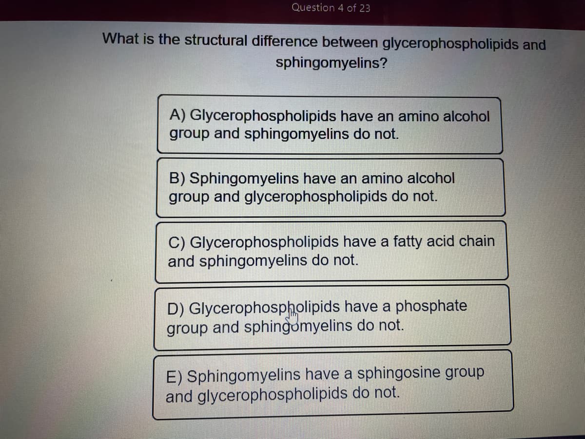 Question 4 of 23
What is the structural difference between glycerophospholipids and
sphingomyelins?
A) Glycerophospholipids have an amino alcohol
group and sphingomyelins do not.
B) Sphingomyelins have an amino alcohol
group and glycerophospholipids do not.
C) Glycerophospholipids have a fatty acid chain
and sphingomyelins do not.
D) Glycerophospholipids have a phosphate
group and sphingomyelins do not.
E) Sphingomyelins have a sphingosine group
and glycerophospholipids do not.