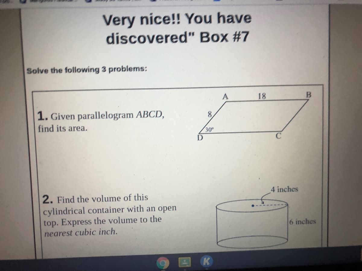 Very nice!! You have
discovered" Box #7
Solve the following 3 problems:
A
18
1. Given parallelogram ABCD,
8.
find its area.
30°
4 inches
2. Find the volume of this
cylindrical container with an open
top. Express the volume to the
nearest cubic inch.
6 inches
K
