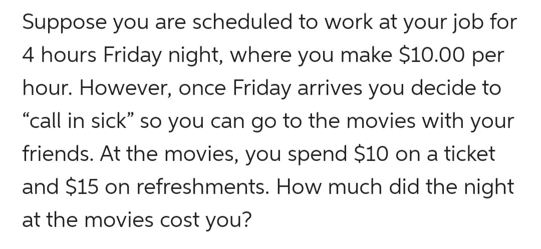 Suppose you are scheduled to work at your job for
4 hours Friday night, where you make $10.00 per
hour. However, once Friday arrives you decide to
"call in sick" so you can go to the movies with your
friends. At the movies, you spend $10 on a ticket
and $15 on refreshments. How much did the night
at the movies cost you?
