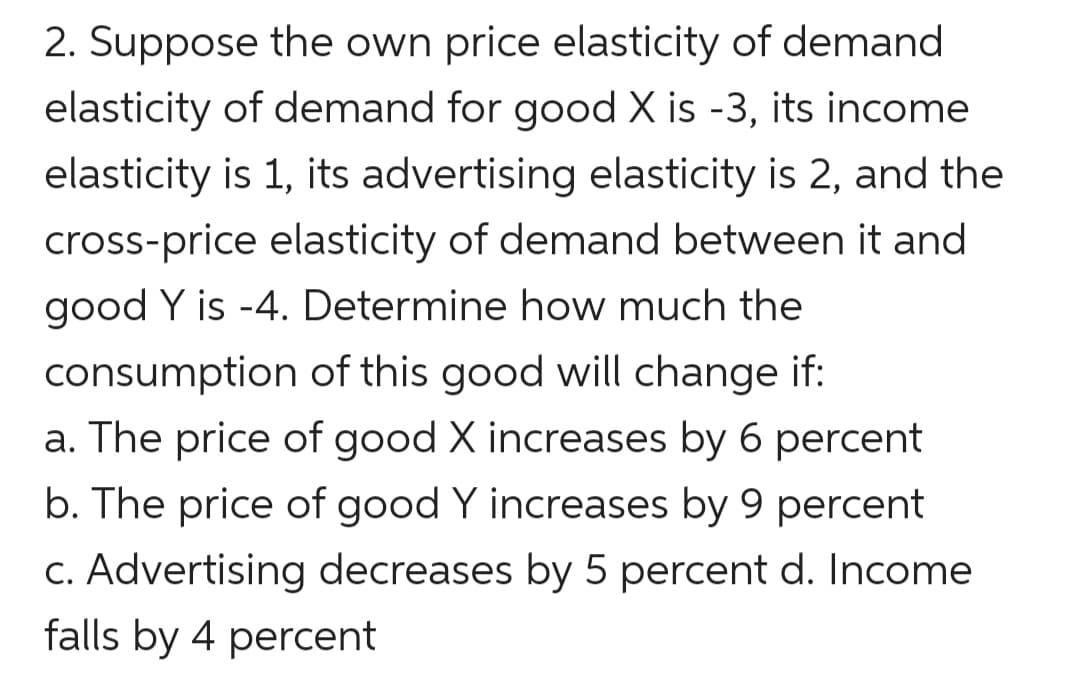 2. Suppose the own price elasticity of demand
elasticity of demand for good X is -3, its income
elasticity is 1, its advertising elasticity is 2, and the
cross-price elasticity of demand between it and
good Y is -4. Determine how much the
consumption of this good will change if:
a. The price of good X increases by 6 percent
b. The price of good Y increases by 9 percent
c. Advertising decreases by 5 percent d. Income
falls by 4 percent
