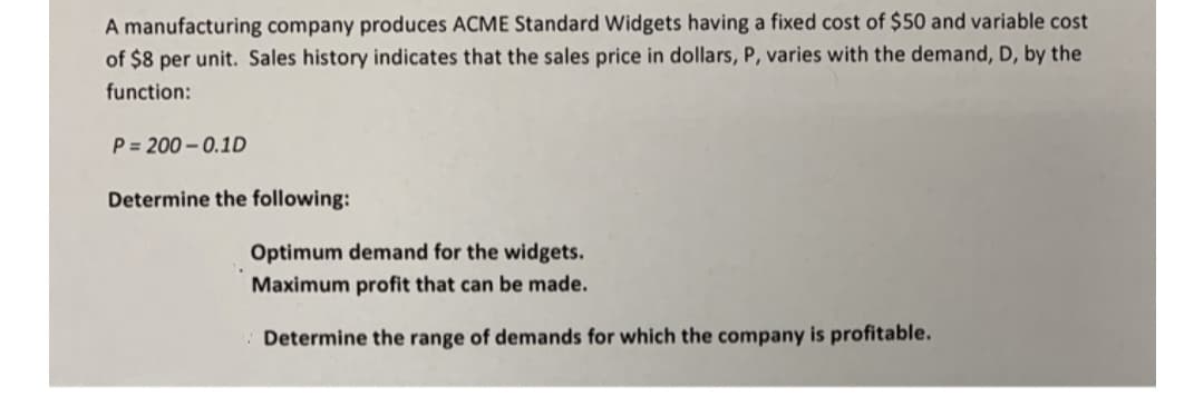 A manufacturing company produces ACME Standard Widgets having a fixed cost of $50 and variable cost
of $8 per unit. Sales history indicates that the sales price in dollars, P, varies with the demand, D, by the
function:
P = 200 - 0.1D
Determine the following:
Optimum demand for the widgets.
Maximum profit that can be made.
Determine the range of demands for which the company is profitable.
