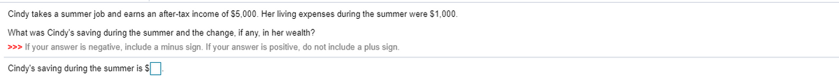 Cindy takes a summer job and earns an after-tax income of $5,000. Her living expenses during the summer were $1,000.
What was Cindy's saving during the summer and the change, if any, in her wealth?
>>> If your answer is negative, include a minus sign. If your answer is positive, do not include a plus sign.
Cindy's saving during the summer is $
