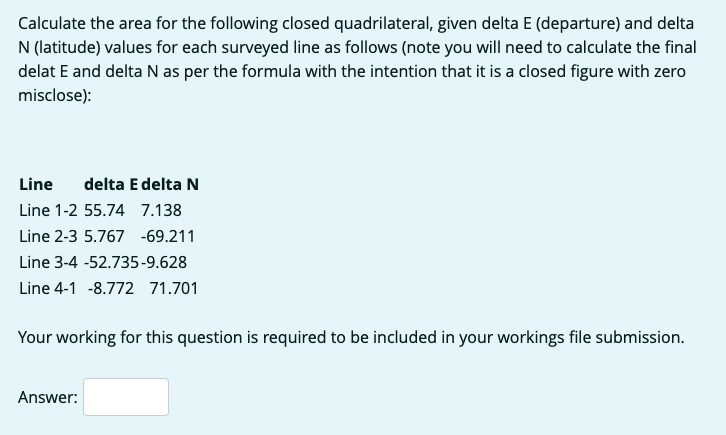 Calculate the area for the following closed quadrilateral, given delta E (departure) and delta
N (latitude) values for each surveyed line as follows (note you will need to calculate the final
delat E and delta N as per the formula with the intention that it is a closed figure with zero
misclose):
Line delta E delta N
Line 1-2 55.74 7.138
Line 2-3 5.767 -69.211
Line 3-4 -52.735-9.628
Line 4-1 -8.772 71.701
Your working for this question is required to be included in your workings file submission.
Answer: