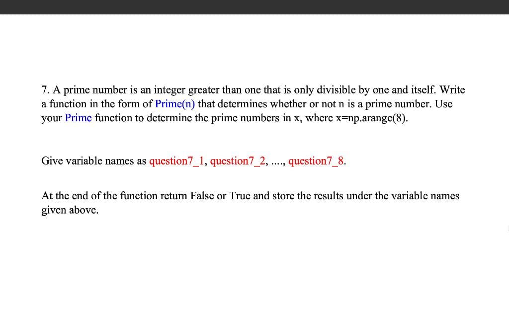 7. A prime number is an integer greater than one that is only divisible by one and itself. Write
a function in the form of Prime(n) that determines whether or not n is a prime number. Use
your Prime function to determine the prime numbers in x, where x=np.arange(8).
Give variable names as question7_1, question7_2, ...., question7_8.
At the end of the function return False or True and store the results under the variable names
given above.