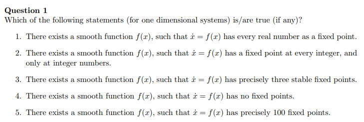 Question 1
Which of the following statements (for one dimensional systems) is/are true (if any)?
1. There exists a smooth function f(x), such that i = f(x) has every real number as a fixed point.
2. There exists a smooth function f(x), such that i = f(x) has a fixed point at every integer, and
only at integer numbers.
3. There exists a smooth function f(x), such that i = f(x) has precisely three stable fixed points.
4. There exists a smooth function f(x), such that i = f(x) has no fixed points.
5. There exists a smooth function f(x), such that i = f(x) has precisely 100 fixed points.