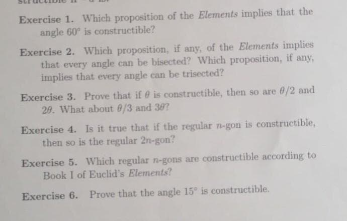 Exercise 1. Which proposition of the Elements implies that the
angle 60° is constructible?
Exercise 2. Which proposition, if any, of the Elements implies
that every angle can be bisected? Which proposition, if any,
implies that every angle can be trisected?
Exercise 3. Prove that if is constructible, then so are 0/2 and
20. What about 8/3 and 30?
Exercise 4. Is it true that if the regular n-gon is constructible,
then so is the regular 2n-gon?
Exercise 5. Which regular n-gons are constructible according to
Book I of Euclid's Elements?
Exercise 6. Prove that the angle 15° is constructible.