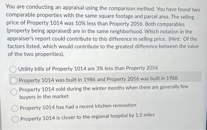You are conducting an appraisal using the comparison method. You have found two
comparable properties with the same square footage and parcel area. The selling
price of Property 1014 was 10% less than Property 2056. Both comparables
(property being appraised) are in the same neighborhood. Which notation in the
appraiser's report could contribute to this difference in selling price. (Hint: Of the
factors listed, which would contribute to the greatest difference between the value
of the two properities).
Utility bills of Property 1014 are 3% less than Property 2056
Property 1014 was built in 1986 and Property 2056 was built in 1988.
Property 1014 sold during the winter months when there are generally few
buyers in the market
Property 1014 has had a recent kitchen renovation
Property 1014 is closer to the regional hospital by 1.5 miles